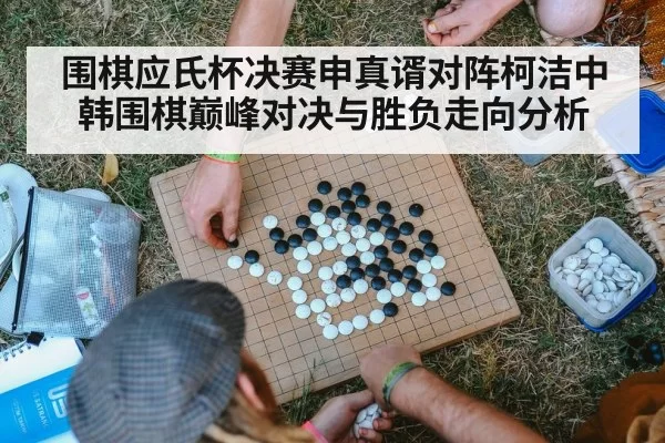 围棋应氏杯决赛申真谞对阵柯洁中韩围棋巅峰对决与胜负走向分析